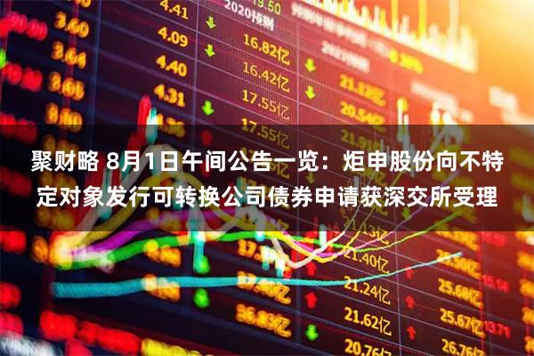聚财略 8月1日午间公告一览：炬申股份向不特定对象发行可转换公司债券申请获深交所受理