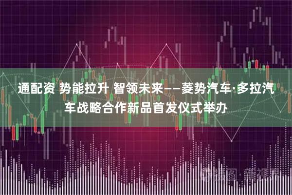 通配资 势能拉升 智领未来——菱势汽车·多拉汽车战略合作新品首发仪式举办