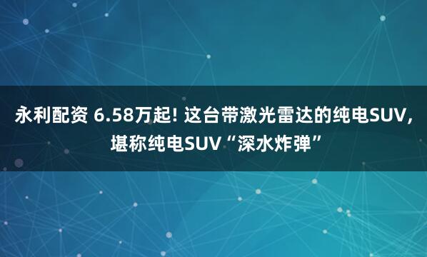 永利配资 6.58万起! 这台带激光雷达的纯电SUV, 堪称纯电SUV“深水炸弹”