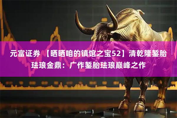 元富证券 【晒晒咱的镇馆之宝52】清乾隆錾胎珐琅金鼎:广作錾胎珐琅巅峰之作