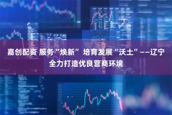 嘉创配资 服务“焕新” 培育发展“沃土”——辽宁全力打造优良营商环境